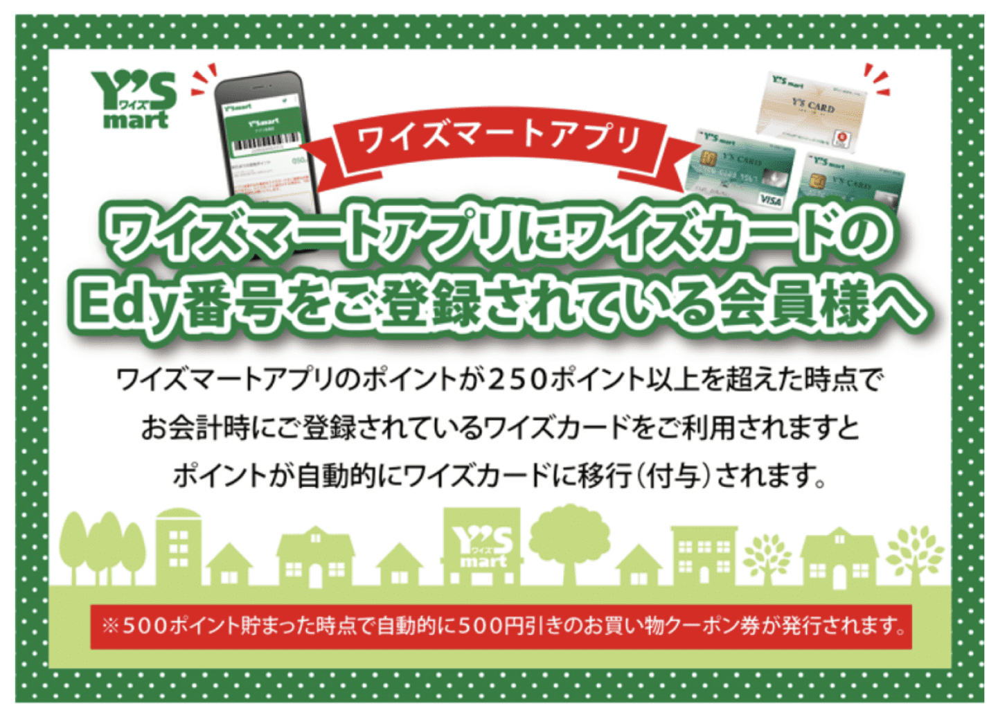 Y'S ワイズ mart ワイズマートアプリ ワイズマートアプリにワイズカードのEdy番号をご登録されている会員様へ ワイズマートアプリのポイントが250ポイント以上を超えた時点でお会計時にご登録されているワイズカードをご利用されますとポイントが自動的にワイズカードに移行(付与)されます。 ※500ポイント貯まった時点で自動的に500円引きのお買い物クーポン券が発行されます。